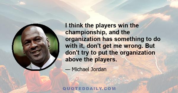 I think the players win the championship, and the organization has something to do with it, don't get me wrong. But don't try to put the organization above the players.