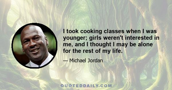 I took cooking classes when I was younger; girls weren't interested in me, and I thought I may be alone for the rest of my life.