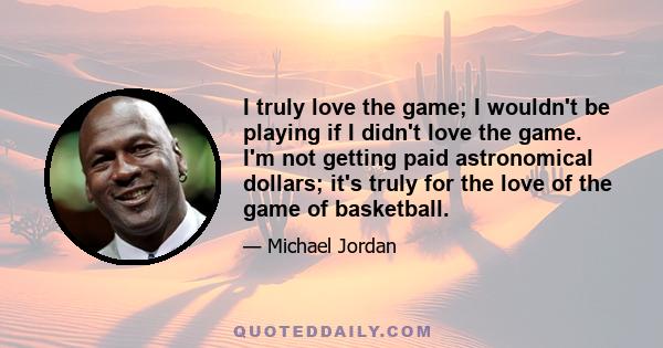 I truly love the game; I wouldn't be playing if I didn't love the game. I'm not getting paid astronomical dollars; it's truly for the love of the game of basketball.