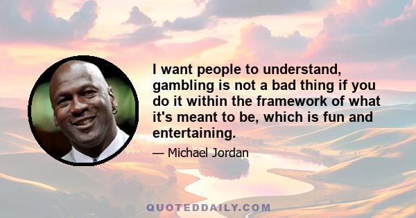 I want people to understand, gambling is not a bad thing if you do it within the framework of what it's meant to be, which is fun and entertaining.