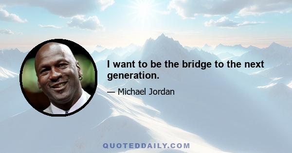 I want to be the bridge to the next generation.