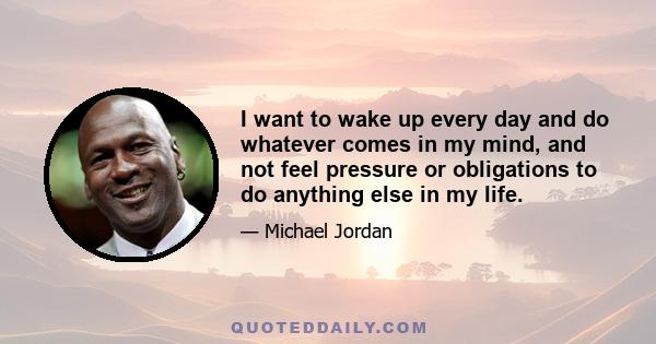 I want to wake up every day and do whatever comes in my mind, and not feel pressure or obligations to do anything else in my life.