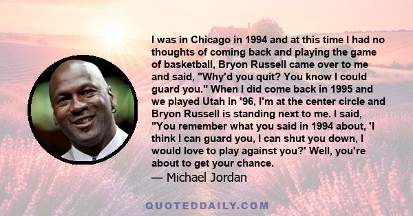 I was in Chicago in 1994 and at this time I had no thoughts of coming back and playing the game of basketball, Bryon Russell came over to me and said, Why'd you quit? You know I could guard you. When I did come back in