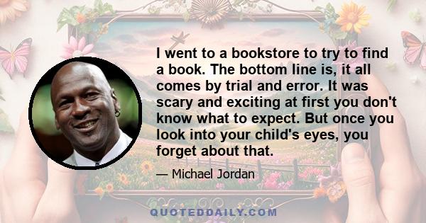 I went to a bookstore to try to find a book. The bottom line is, it all comes by trial and error. It was scary and exciting at first you don't know what to expect. But once you look into your child's eyes, you forget