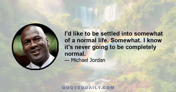 I'd like to be settled into somewhat of a normal life. Somewhat. I know it's never going to be completely normal.