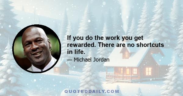 If you do the work you get rewarded. There are no shortcuts in life.