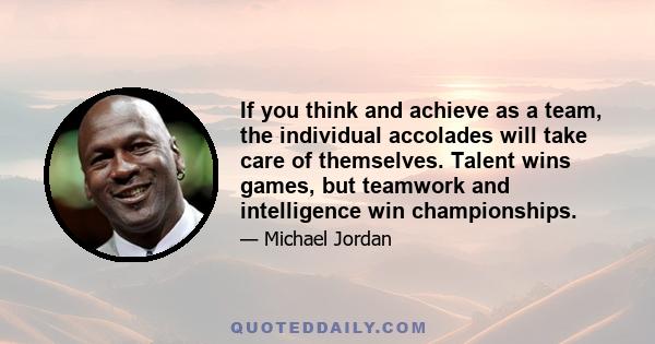 If you think and achieve as a team, the individual accolades will take care of themselves. Talent wins games, but teamwork and intelligence win championships.