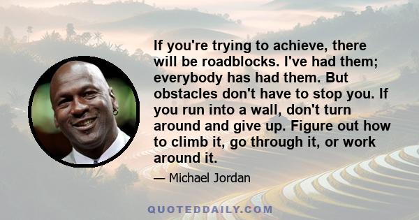 If you're trying to achieve, there will be roadblocks. I've had them; everybody has had them. But obstacles don't have to stop you. If you run into a wall, don't turn around and give up. Figure out how to climb it, go