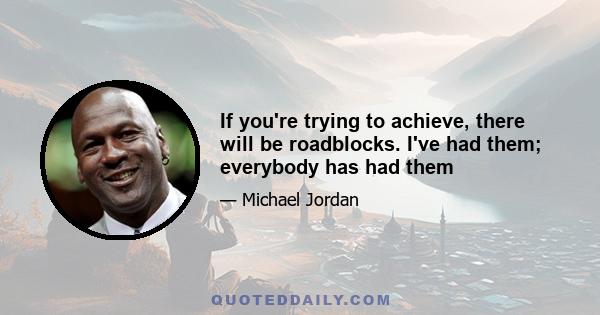 If you're trying to achieve, there will be roadblocks. I've had them; everybody has had them