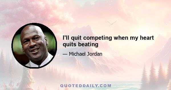 I'll quit competing when my heart quits beating