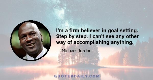 I'm a firm believer in goal setting. Step by step. I can't see any other way of accomplishing anything.