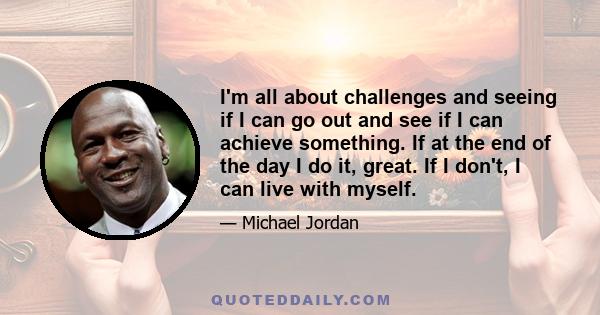 I'm all about challenges and seeing if I can go out and see if I can achieve something. If at the end of the day I do it, great. If I don't, I can live with myself.