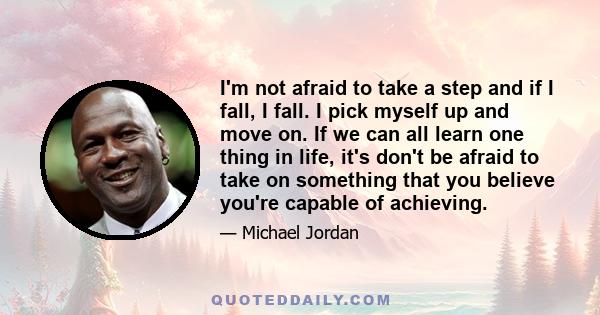 I'm not afraid to take a step and if I fall, I fall. I pick myself up and move on. If we can all learn one thing in life, it's don't be afraid to take on something that you believe you're capable of achieving.