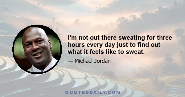 I'm not out there sweating for three hours every day just to find out what it feels like to sweat.