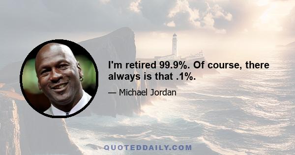 I'm retired 99.9%. Of course, there always is that .1%.