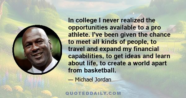 In college I never realized the opportunities available to a pro athlete. I've been given the chance to meet all kinds of people, to travel and expand my financial capabilities, to get ideas and learn about life, to