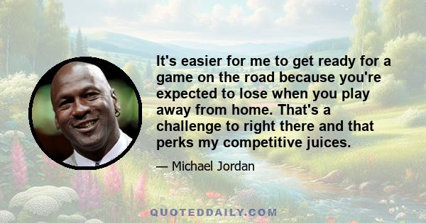 It's easier for me to get ready for a game on the road because you're expected to lose when you play away from home. That's a challenge to right there and that perks my competitive juices.