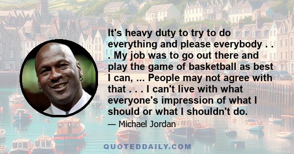 It's heavy duty to try to do everything and please everybody . . . My job was to go out there and play the game of basketball as best I can, ... People may not agree with that . . . I can't live with what everyone's