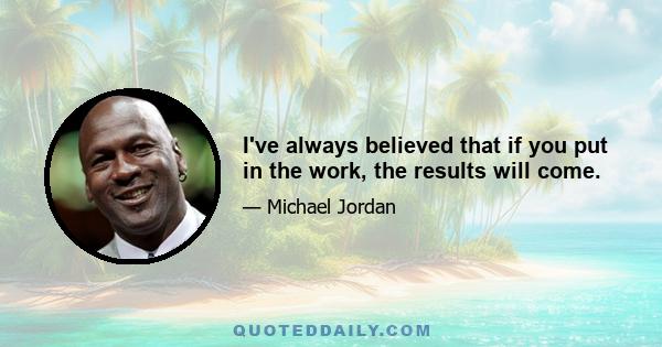 I've always believed that if you put in the work, the results will come.