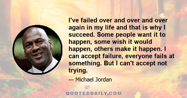 I've failed over and over and over again in my life and that is why I succeed. Some people want it to happen, some wish it would happen, others make it happen. I can accept failure, everyone fails at something. But I