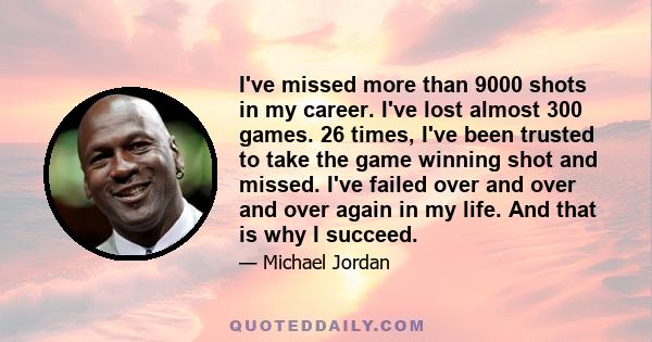 I've missed more than 9000 shots in my career. I've lost almost 300 games. 26 times, I've been trusted to take the game winning shot and missed. I've failed over and over and over again in my life. And that is why I