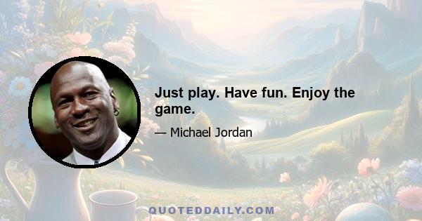 Just play. Have fun. Enjoy the game.