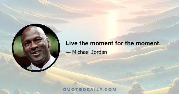 Live the moment for the moment.