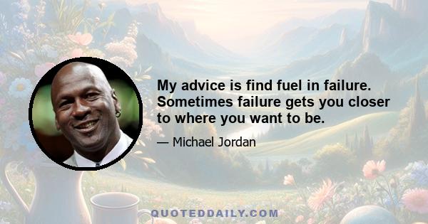 My advice is find fuel in failure. Sometimes failure gets you closer to where you want to be.