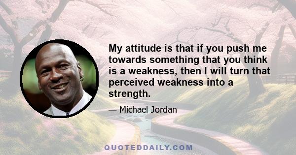 My attitude is that if you push me towards something that you think is a weakness, then I will turn that perceived weakness into a strength.