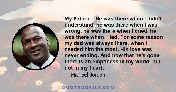 My Father... He was there when I didn't understand, he was there when I was wrong, he was there when I cried, he was there when I lied. For some reason my dad was always there, when I needed him the most. His love was