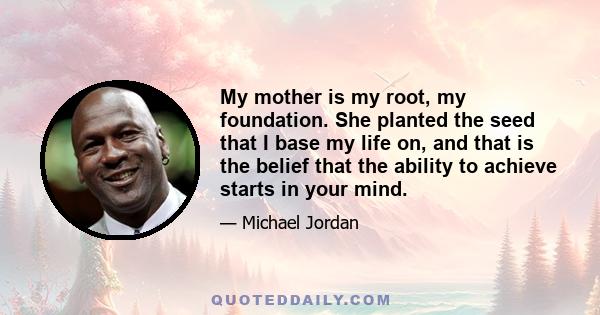 My mother is my root, my foundation. She planted the seed that I base my life on, and that is the belief that the ability to achieve starts in your mind.