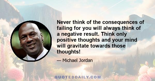 Never think of the consequences of failing for you will always think of a negative result. Think only positive thoughts and your mind will gravitate towards those thoughts!