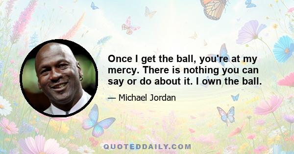 Once I get the ball, you're at my mercy. There is nothing you can say or do about it. I own the ball.