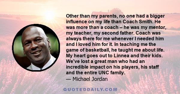 Other than my parents, no one had a bigger influence on my life than Coach Smith. He was more than a coach – he was my mentor, my teacher, my second father. Coach was always there for me whenever I needed him and I