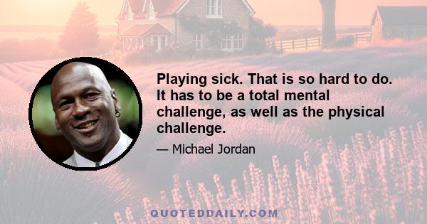 Playing sick. That is so hard to do. It has to be a total mental challenge, as well as the physical challenge.