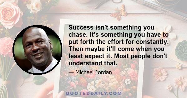 Success isn't something you chase. It's something you have to put forth the effort for constantly. Then maybe it'll come when you least expect it. Most people don't understand that.