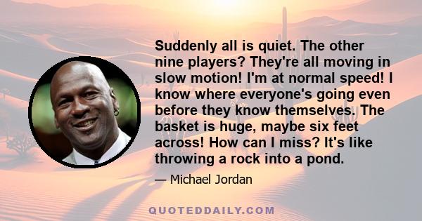 Suddenly all is quiet. The other nine players? They're all moving in slow motion! I'm at normal speed! I know where everyone's going even before they know themselves. The basket is huge, maybe six feet across! How can I 