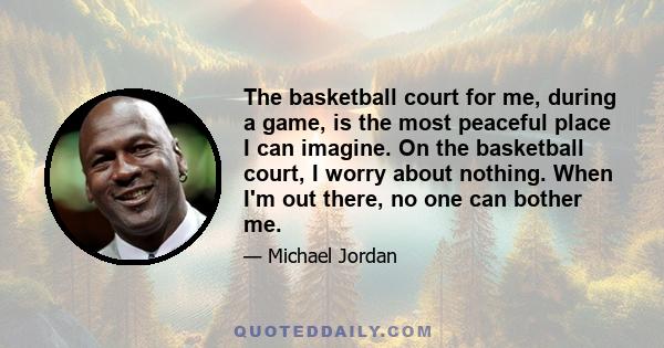 The basketball court for me, during a game, is the most peaceful place I can imagine. On the basketball court, I worry about nothing. When I'm out there, no one can bother me.