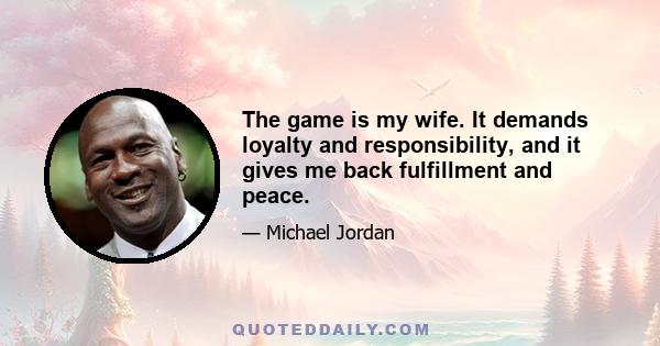 The game is my wife. It demands loyalty and responsibility, and it gives me back fulfillment and peace.