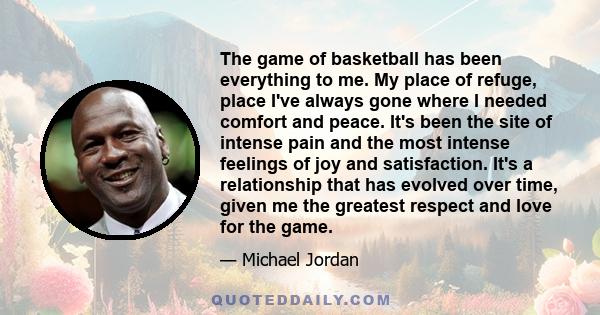 The game of basketball has been everything to me. My place of refuge, place I've always gone where I needed comfort and peace. It's been the site of intense pain and the most intense feelings of joy and satisfaction.