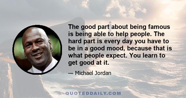 The good part about being famous is being able to help people. The hard part is every day you have to be in a good mood, because that is what people expect. You learn to get good at it.