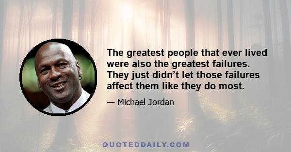 The greatest people that ever lived were also the greatest failures. They just didn’t let those failures affect them like they do most.