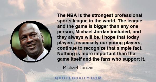 The NBA is the strongest professional sports league in the world. The league and the game is bigger than any one person, Michael Jordan included, and they always will be. I hope that today players, especially our young