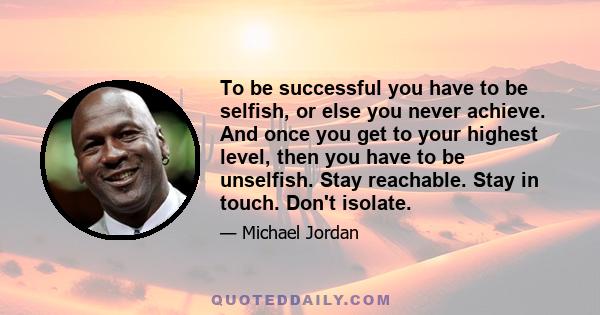 To be successful you have to be selfish, or else you never achieve. And once you get to your highest level, then you have to be unselfish. Stay reachable. Stay in touch. Don't isolate.