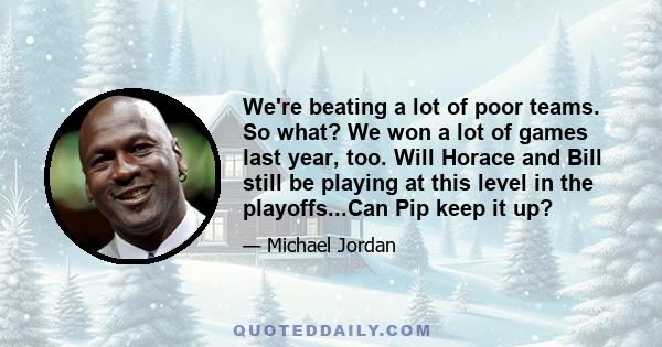 We're beating a lot of poor teams. So what? We won a lot of games last year, too. Will Horace and Bill still be playing at this level in the playoffs...Can Pip keep it up?