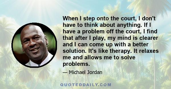 When I step onto the court, I don't have to think about anything. If I have a problem off the court, I find that after I play, my mind is clearer and I can come up with a better solution. It's like therapy. It relaxes