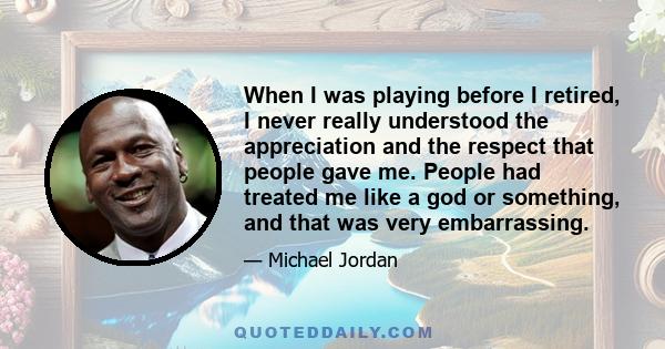 When I was playing before I retired, I never really understood the appreciation and the respect that people gave me. People had treated me like a god or something, and that was very embarrassing.