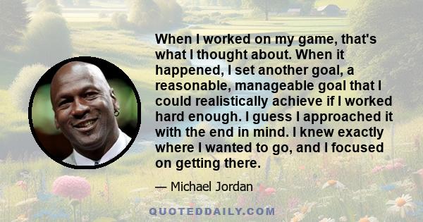 When I worked on my game, that's what I thought about. When it happened, I set another goal, a reasonable, manageable goal that I could realistically achieve if I worked hard enough. I guess I approached it with the end 