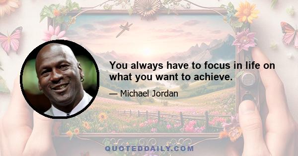 You always have to focus in life on what you want to achieve.