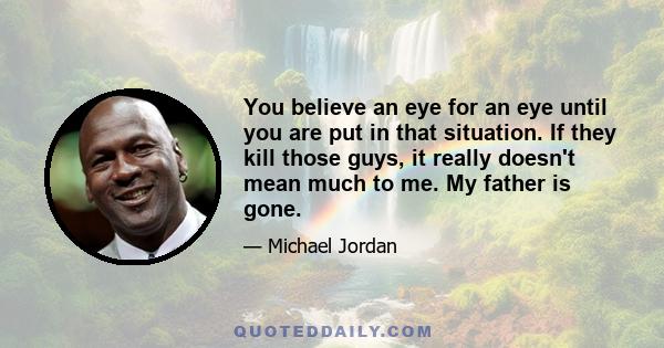 You believe an eye for an eye until you are put in that situation. If they kill those guys, it really doesn't mean much to me. My father is gone.